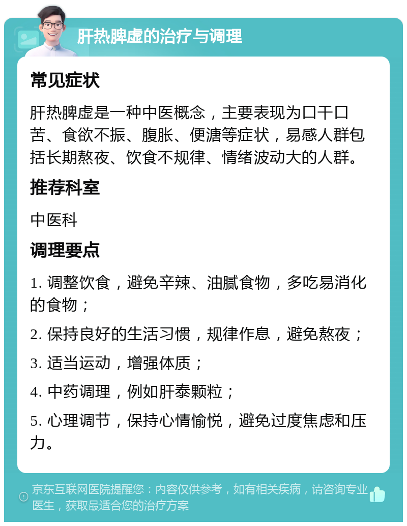 肝热脾虚的治疗与调理 常见症状 肝热脾虚是一种中医概念，主要表现为口干口苦、食欲不振、腹胀、便溏等症状，易感人群包括长期熬夜、饮食不规律、情绪波动大的人群。 推荐科室 中医科 调理要点 1. 调整饮食，避免辛辣、油腻食物，多吃易消化的食物； 2. 保持良好的生活习惯，规律作息，避免熬夜； 3. 适当运动，增强体质； 4. 中药调理，例如肝泰颗粒； 5. 心理调节，保持心情愉悦，避免过度焦虑和压力。