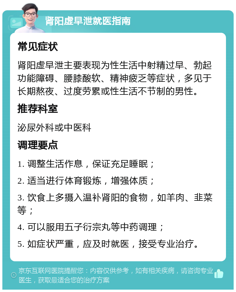 肾阳虚早泄就医指南 常见症状 肾阳虚早泄主要表现为性生活中射精过早、勃起功能障碍、腰膝酸软、精神疲乏等症状，多见于长期熬夜、过度劳累或性生活不节制的男性。 推荐科室 泌尿外科或中医科 调理要点 1. 调整生活作息，保证充足睡眠； 2. 适当进行体育锻炼，增强体质； 3. 饮食上多摄入温补肾阳的食物，如羊肉、韭菜等； 4. 可以服用五子衍宗丸等中药调理； 5. 如症状严重，应及时就医，接受专业治疗。