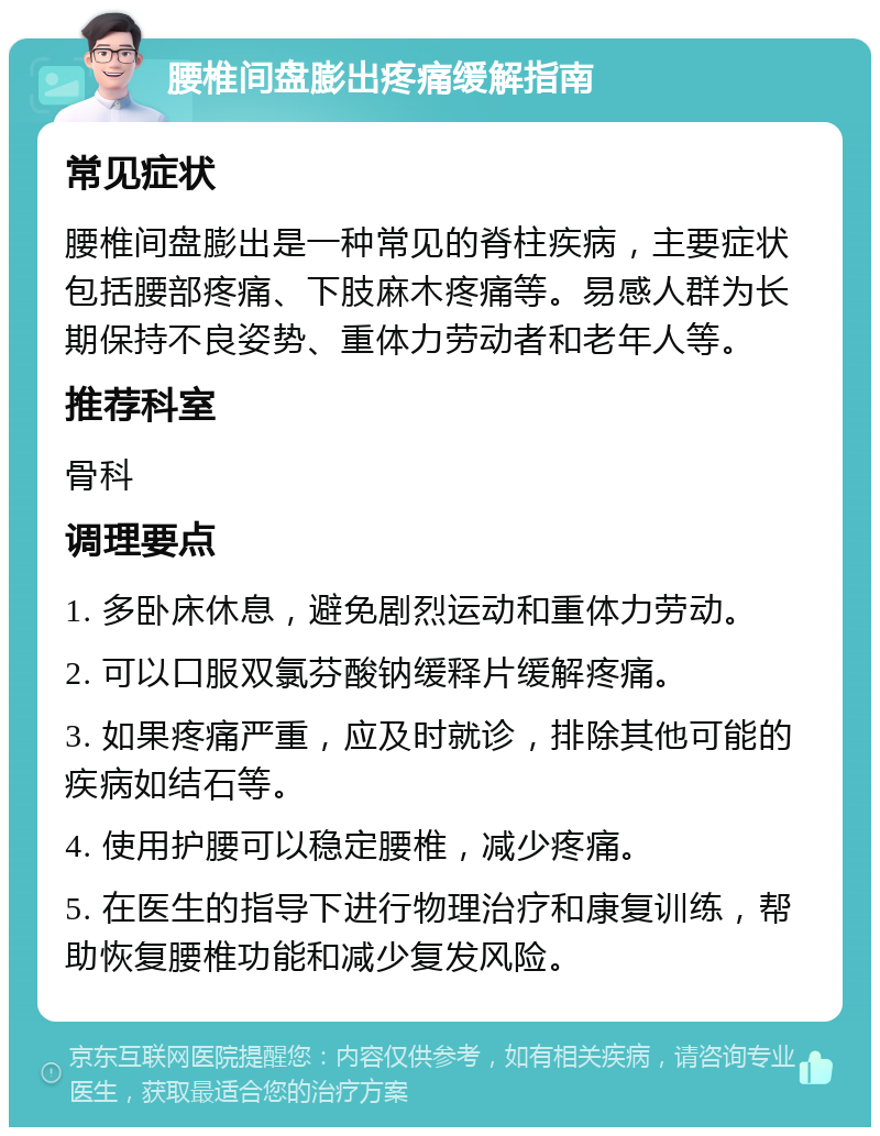 腰椎间盘膨出疼痛缓解指南 常见症状 腰椎间盘膨出是一种常见的脊柱疾病，主要症状包括腰部疼痛、下肢麻木疼痛等。易感人群为长期保持不良姿势、重体力劳动者和老年人等。 推荐科室 骨科 调理要点 1. 多卧床休息，避免剧烈运动和重体力劳动。 2. 可以口服双氯芬酸钠缓释片缓解疼痛。 3. 如果疼痛严重，应及时就诊，排除其他可能的疾病如结石等。 4. 使用护腰可以稳定腰椎，减少疼痛。 5. 在医生的指导下进行物理治疗和康复训练，帮助恢复腰椎功能和减少复发风险。