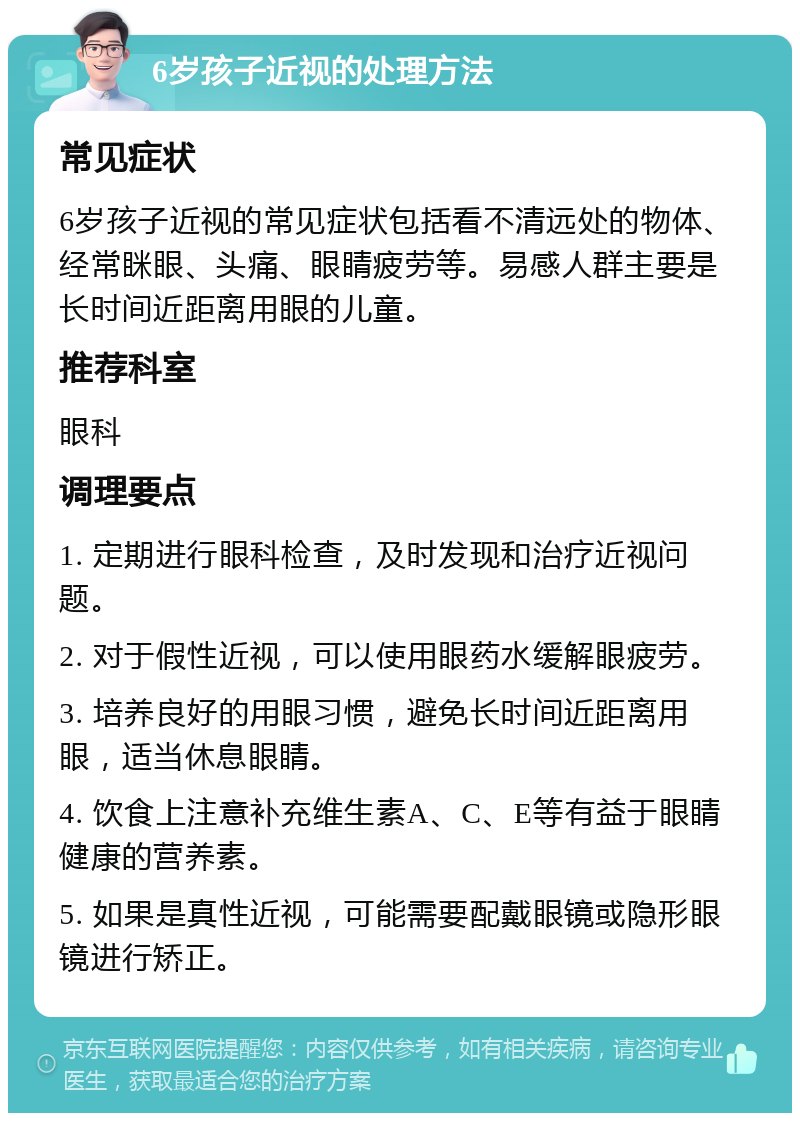 6岁孩子近视的处理方法 常见症状 6岁孩子近视的常见症状包括看不清远处的物体、经常眯眼、头痛、眼睛疲劳等。易感人群主要是长时间近距离用眼的儿童。 推荐科室 眼科 调理要点 1. 定期进行眼科检查，及时发现和治疗近视问题。 2. 对于假性近视，可以使用眼药水缓解眼疲劳。 3. 培养良好的用眼习惯，避免长时间近距离用眼，适当休息眼睛。 4. 饮食上注意补充维生素A、C、E等有益于眼睛健康的营养素。 5. 如果是真性近视，可能需要配戴眼镜或隐形眼镜进行矫正。