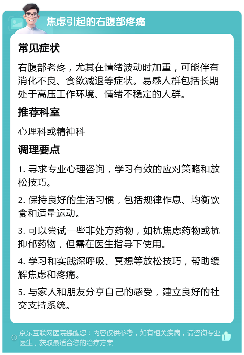 焦虑引起的右腹部疼痛 常见症状 右腹部老疼，尤其在情绪波动时加重，可能伴有消化不良、食欲减退等症状。易感人群包括长期处于高压工作环境、情绪不稳定的人群。 推荐科室 心理科或精神科 调理要点 1. 寻求专业心理咨询，学习有效的应对策略和放松技巧。 2. 保持良好的生活习惯，包括规律作息、均衡饮食和适量运动。 3. 可以尝试一些非处方药物，如抗焦虑药物或抗抑郁药物，但需在医生指导下使用。 4. 学习和实践深呼吸、冥想等放松技巧，帮助缓解焦虑和疼痛。 5. 与家人和朋友分享自己的感受，建立良好的社交支持系统。