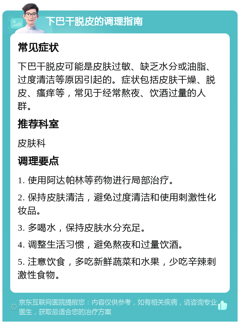 下巴干脱皮的调理指南 常见症状 下巴干脱皮可能是皮肤过敏、缺乏水分或油脂、过度清洁等原因引起的。症状包括皮肤干燥、脱皮、瘙痒等，常见于经常熬夜、饮酒过量的人群。 推荐科室 皮肤科 调理要点 1. 使用阿达帕林等药物进行局部治疗。 2. 保持皮肤清洁，避免过度清洁和使用刺激性化妆品。 3. 多喝水，保持皮肤水分充足。 4. 调整生活习惯，避免熬夜和过量饮酒。 5. 注意饮食，多吃新鲜蔬菜和水果，少吃辛辣刺激性食物。