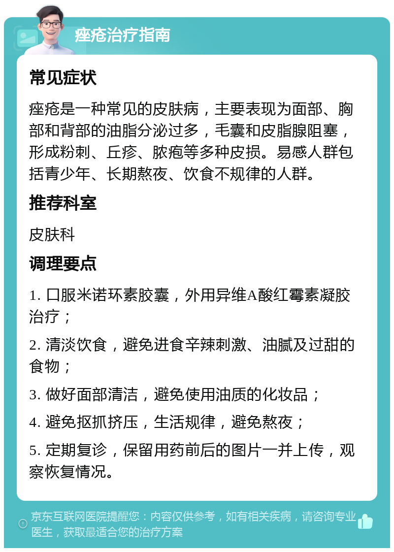 痤疮治疗指南 常见症状 痤疮是一种常见的皮肤病，主要表现为面部、胸部和背部的油脂分泌过多，毛囊和皮脂腺阻塞，形成粉刺、丘疹、脓疱等多种皮损。易感人群包括青少年、长期熬夜、饮食不规律的人群。 推荐科室 皮肤科 调理要点 1. 口服米诺环素胶囊，外用异维A酸红霉素凝胶治疗； 2. 清淡饮食，避免进食辛辣刺激、油腻及过甜的食物； 3. 做好面部清洁，避免使用油质的化妆品； 4. 避免抠抓挤压，生活规律，避免熬夜； 5. 定期复诊，保留用药前后的图片一并上传，观察恢复情况。