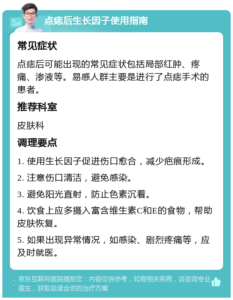 点痣后生长因子使用指南 常见症状 点痣后可能出现的常见症状包括局部红肿、疼痛、渗液等。易感人群主要是进行了点痣手术的患者。 推荐科室 皮肤科 调理要点 1. 使用生长因子促进伤口愈合，减少疤痕形成。 2. 注意伤口清洁，避免感染。 3. 避免阳光直射，防止色素沉着。 4. 饮食上应多摄入富含维生素C和E的食物，帮助皮肤恢复。 5. 如果出现异常情况，如感染、剧烈疼痛等，应及时就医。