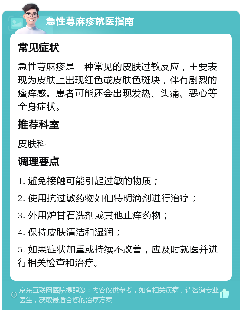 急性荨麻疹就医指南 常见症状 急性荨麻疹是一种常见的皮肤过敏反应，主要表现为皮肤上出现红色或皮肤色斑块，伴有剧烈的瘙痒感。患者可能还会出现发热、头痛、恶心等全身症状。 推荐科室 皮肤科 调理要点 1. 避免接触可能引起过敏的物质； 2. 使用抗过敏药物如仙特明滴剂进行治疗； 3. 外用炉甘石洗剂或其他止痒药物； 4. 保持皮肤清洁和湿润； 5. 如果症状加重或持续不改善，应及时就医并进行相关检查和治疗。