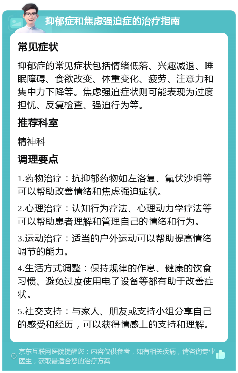 抑郁症和焦虑强迫症的治疗指南 常见症状 抑郁症的常见症状包括情绪低落、兴趣减退、睡眠障碍、食欲改变、体重变化、疲劳、注意力和集中力下降等。焦虑强迫症状则可能表现为过度担忧、反复检查、强迫行为等。 推荐科室 精神科 调理要点 1.药物治疗：抗抑郁药物如左洛复、氟伏沙明等可以帮助改善情绪和焦虑强迫症状。 2.心理治疗：认知行为疗法、心理动力学疗法等可以帮助患者理解和管理自己的情绪和行为。 3.运动治疗：适当的户外运动可以帮助提高情绪调节的能力。 4.生活方式调整：保持规律的作息、健康的饮食习惯、避免过度使用电子设备等都有助于改善症状。 5.社交支持：与家人、朋友或支持小组分享自己的感受和经历，可以获得情感上的支持和理解。