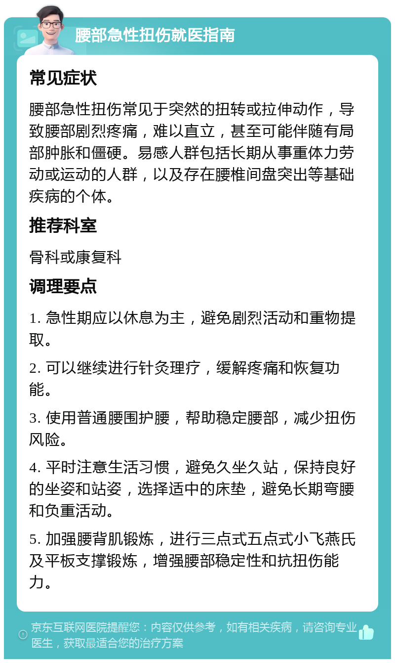 腰部急性扭伤就医指南 常见症状 腰部急性扭伤常见于突然的扭转或拉伸动作，导致腰部剧烈疼痛，难以直立，甚至可能伴随有局部肿胀和僵硬。易感人群包括长期从事重体力劳动或运动的人群，以及存在腰椎间盘突出等基础疾病的个体。 推荐科室 骨科或康复科 调理要点 1. 急性期应以休息为主，避免剧烈活动和重物提取。 2. 可以继续进行针灸理疗，缓解疼痛和恢复功能。 3. 使用普通腰围护腰，帮助稳定腰部，减少扭伤风险。 4. 平时注意生活习惯，避免久坐久站，保持良好的坐姿和站姿，选择适中的床垫，避免长期弯腰和负重活动。 5. 加强腰背肌锻炼，进行三点式五点式小飞燕氏及平板支撑锻炼，增强腰部稳定性和抗扭伤能力。