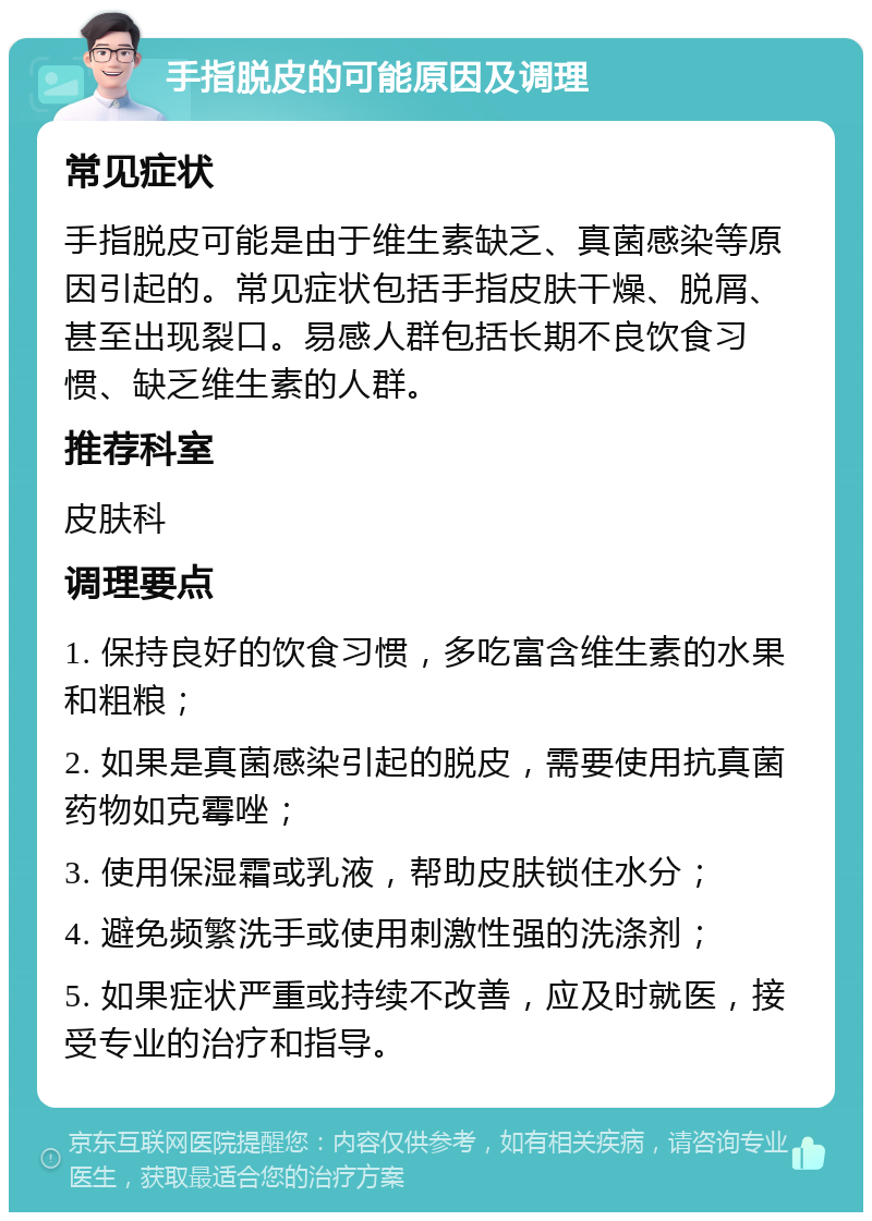 手指脱皮的可能原因及调理 常见症状 手指脱皮可能是由于维生素缺乏、真菌感染等原因引起的。常见症状包括手指皮肤干燥、脱屑、甚至出现裂口。易感人群包括长期不良饮食习惯、缺乏维生素的人群。 推荐科室 皮肤科 调理要点 1. 保持良好的饮食习惯，多吃富含维生素的水果和粗粮； 2. 如果是真菌感染引起的脱皮，需要使用抗真菌药物如克霉唑； 3. 使用保湿霜或乳液，帮助皮肤锁住水分； 4. 避免频繁洗手或使用刺激性强的洗涤剂； 5. 如果症状严重或持续不改善，应及时就医，接受专业的治疗和指导。