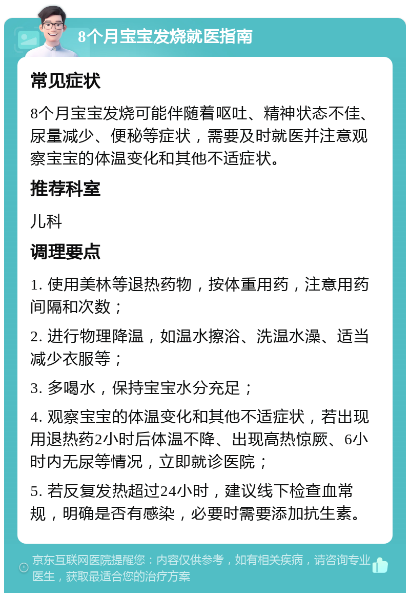 8个月宝宝发烧就医指南 常见症状 8个月宝宝发烧可能伴随着呕吐、精神状态不佳、尿量减少、便秘等症状，需要及时就医并注意观察宝宝的体温变化和其他不适症状。 推荐科室 儿科 调理要点 1. 使用美林等退热药物，按体重用药，注意用药间隔和次数； 2. 进行物理降温，如温水擦浴、洗温水澡、适当减少衣服等； 3. 多喝水，保持宝宝水分充足； 4. 观察宝宝的体温变化和其他不适症状，若出现用退热药2小时后体温不降、出现高热惊厥、6小时内无尿等情况，立即就诊医院； 5. 若反复发热超过24小时，建议线下检查血常规，明确是否有感染，必要时需要添加抗生素。