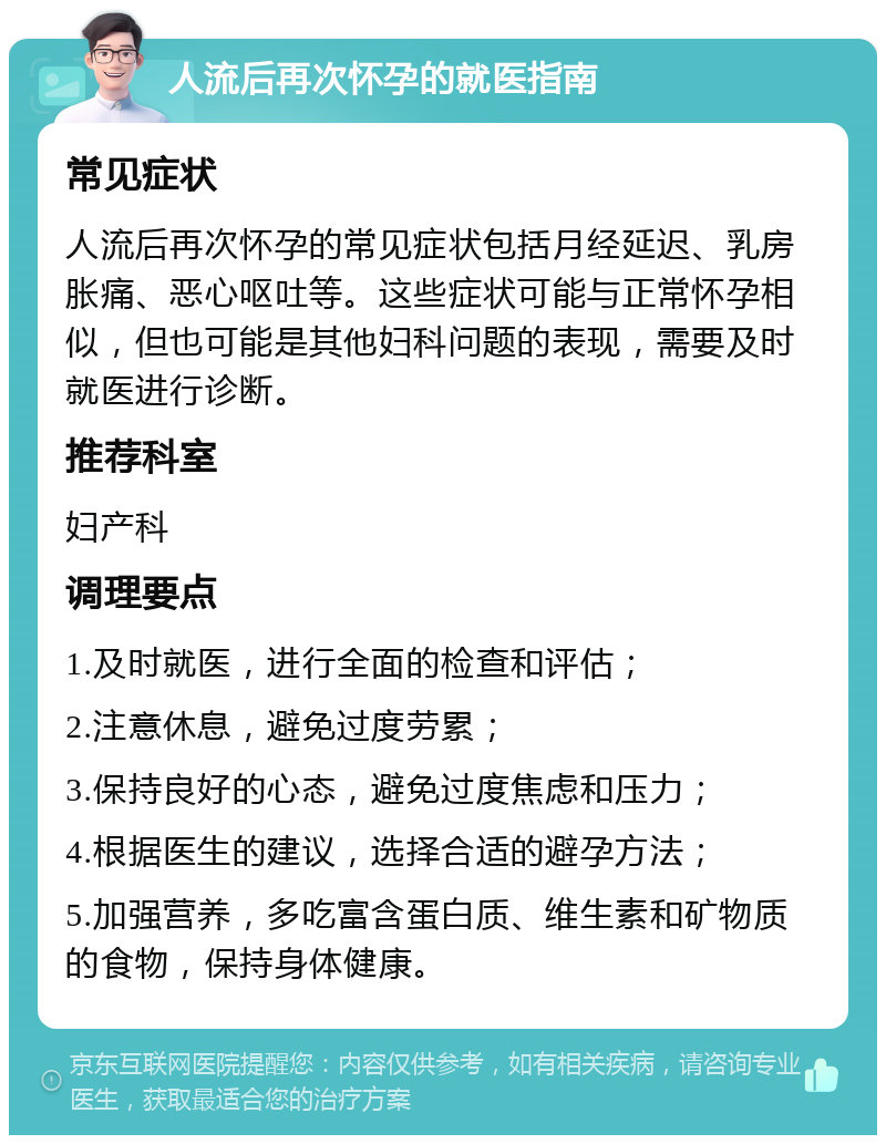 人流后再次怀孕的就医指南 常见症状 人流后再次怀孕的常见症状包括月经延迟、乳房胀痛、恶心呕吐等。这些症状可能与正常怀孕相似，但也可能是其他妇科问题的表现，需要及时就医进行诊断。 推荐科室 妇产科 调理要点 1.及时就医，进行全面的检查和评估； 2.注意休息，避免过度劳累； 3.保持良好的心态，避免过度焦虑和压力； 4.根据医生的建议，选择合适的避孕方法； 5.加强营养，多吃富含蛋白质、维生素和矿物质的食物，保持身体健康。