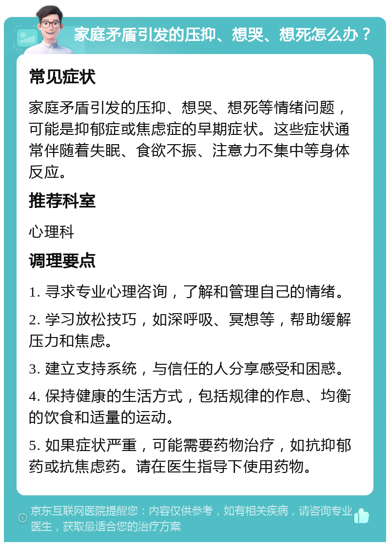 家庭矛盾引发的压抑、想哭、想死怎么办？ 常见症状 家庭矛盾引发的压抑、想哭、想死等情绪问题，可能是抑郁症或焦虑症的早期症状。这些症状通常伴随着失眠、食欲不振、注意力不集中等身体反应。 推荐科室 心理科 调理要点 1. 寻求专业心理咨询，了解和管理自己的情绪。 2. 学习放松技巧，如深呼吸、冥想等，帮助缓解压力和焦虑。 3. 建立支持系统，与信任的人分享感受和困惑。 4. 保持健康的生活方式，包括规律的作息、均衡的饮食和适量的运动。 5. 如果症状严重，可能需要药物治疗，如抗抑郁药或抗焦虑药。请在医生指导下使用药物。