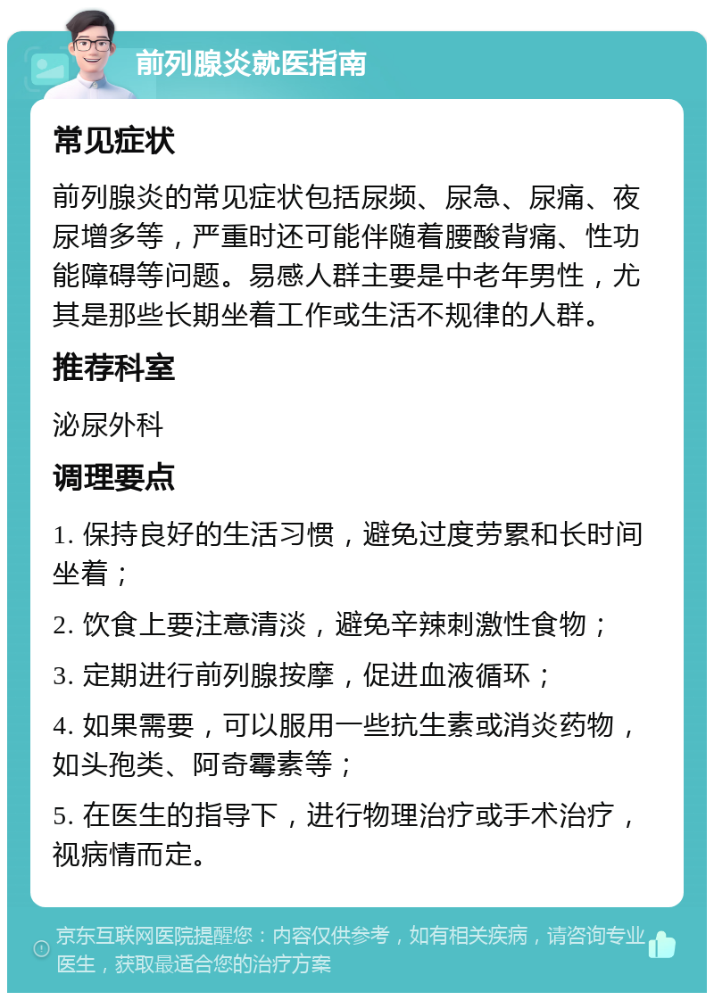 前列腺炎就医指南 常见症状 前列腺炎的常见症状包括尿频、尿急、尿痛、夜尿增多等，严重时还可能伴随着腰酸背痛、性功能障碍等问题。易感人群主要是中老年男性，尤其是那些长期坐着工作或生活不规律的人群。 推荐科室 泌尿外科 调理要点 1. 保持良好的生活习惯，避免过度劳累和长时间坐着； 2. 饮食上要注意清淡，避免辛辣刺激性食物； 3. 定期进行前列腺按摩，促进血液循环； 4. 如果需要，可以服用一些抗生素或消炎药物，如头孢类、阿奇霉素等； 5. 在医生的指导下，进行物理治疗或手术治疗，视病情而定。