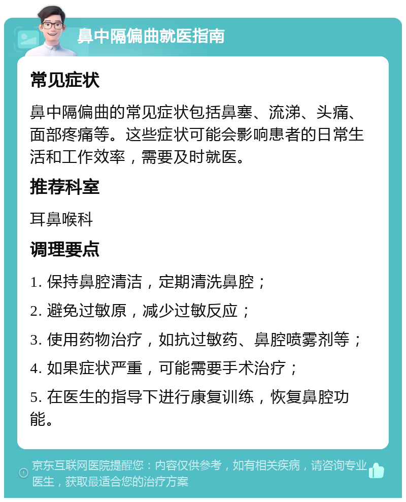 鼻中隔偏曲就医指南 常见症状 鼻中隔偏曲的常见症状包括鼻塞、流涕、头痛、面部疼痛等。这些症状可能会影响患者的日常生活和工作效率，需要及时就医。 推荐科室 耳鼻喉科 调理要点 1. 保持鼻腔清洁，定期清洗鼻腔； 2. 避免过敏原，减少过敏反应； 3. 使用药物治疗，如抗过敏药、鼻腔喷雾剂等； 4. 如果症状严重，可能需要手术治疗； 5. 在医生的指导下进行康复训练，恢复鼻腔功能。