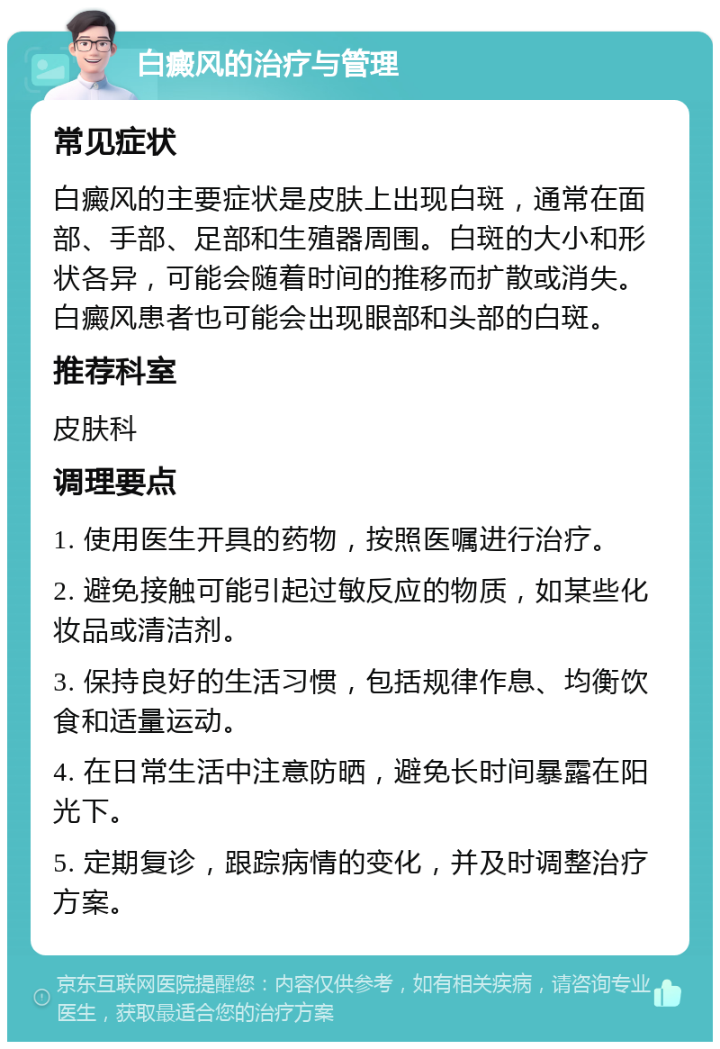 白癜风的治疗与管理 常见症状 白癜风的主要症状是皮肤上出现白斑，通常在面部、手部、足部和生殖器周围。白斑的大小和形状各异，可能会随着时间的推移而扩散或消失。白癜风患者也可能会出现眼部和头部的白斑。 推荐科室 皮肤科 调理要点 1. 使用医生开具的药物，按照医嘱进行治疗。 2. 避免接触可能引起过敏反应的物质，如某些化妆品或清洁剂。 3. 保持良好的生活习惯，包括规律作息、均衡饮食和适量运动。 4. 在日常生活中注意防晒，避免长时间暴露在阳光下。 5. 定期复诊，跟踪病情的变化，并及时调整治疗方案。