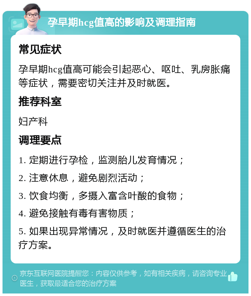 孕早期hcg值高的影响及调理指南 常见症状 孕早期hcg值高可能会引起恶心、呕吐、乳房胀痛等症状，需要密切关注并及时就医。 推荐科室 妇产科 调理要点 1. 定期进行孕检，监测胎儿发育情况； 2. 注意休息，避免剧烈活动； 3. 饮食均衡，多摄入富含叶酸的食物； 4. 避免接触有毒有害物质； 5. 如果出现异常情况，及时就医并遵循医生的治疗方案。