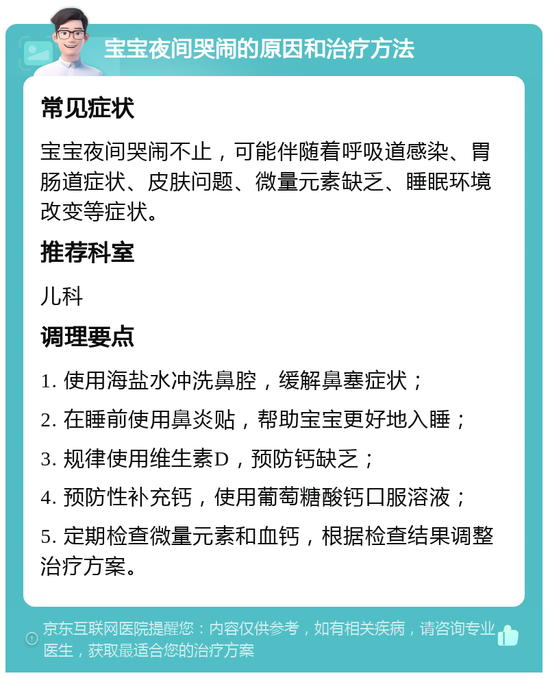 宝宝夜间哭闹的原因和治疗方法 常见症状 宝宝夜间哭闹不止，可能伴随着呼吸道感染、胃肠道症状、皮肤问题、微量元素缺乏、睡眠环境改变等症状。 推荐科室 儿科 调理要点 1. 使用海盐水冲洗鼻腔，缓解鼻塞症状； 2. 在睡前使用鼻炎贴，帮助宝宝更好地入睡； 3. 规律使用维生素D，预防钙缺乏； 4. 预防性补充钙，使用葡萄糖酸钙口服溶液； 5. 定期检查微量元素和血钙，根据检查结果调整治疗方案。