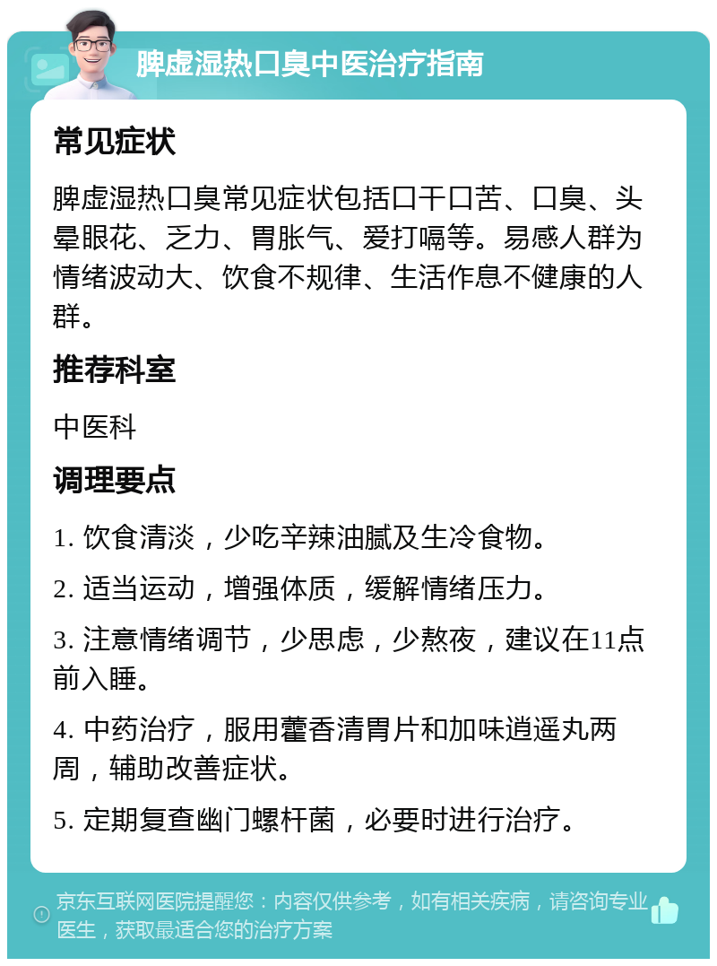 脾虚湿热口臭中医治疗指南 常见症状 脾虚湿热口臭常见症状包括口干口苦、口臭、头晕眼花、乏力、胃胀气、爱打嗝等。易感人群为情绪波动大、饮食不规律、生活作息不健康的人群。 推荐科室 中医科 调理要点 1. 饮食清淡，少吃辛辣油腻及生冷食物。 2. 适当运动，增强体质，缓解情绪压力。 3. 注意情绪调节，少思虑，少熬夜，建议在11点前入睡。 4. 中药治疗，服用藿香清胃片和加味逍遥丸两周，辅助改善症状。 5. 定期复查幽门螺杆菌，必要时进行治疗。