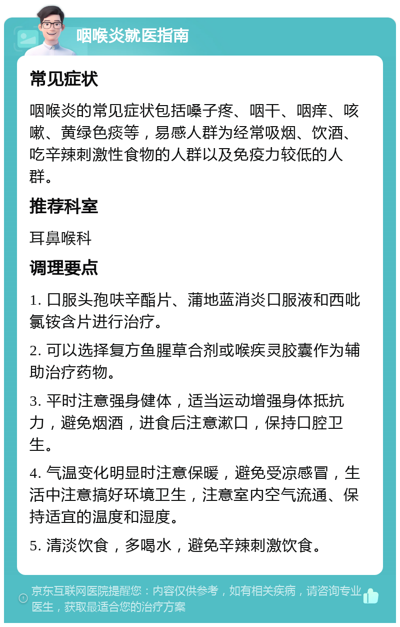 咽喉炎就医指南 常见症状 咽喉炎的常见症状包括嗓子疼、咽干、咽痒、咳嗽、黄绿色痰等，易感人群为经常吸烟、饮酒、吃辛辣刺激性食物的人群以及免疫力较低的人群。 推荐科室 耳鼻喉科 调理要点 1. 口服头孢呋辛酯片、蒲地蓝消炎口服液和西吡氯铵含片进行治疗。 2. 可以选择复方鱼腥草合剂或喉疾灵胶囊作为辅助治疗药物。 3. 平时注意强身健体，适当运动增强身体抵抗力，避免烟酒，进食后注意漱口，保持口腔卫生。 4. 气温变化明显时注意保暖，避免受凉感冒，生活中注意搞好环境卫生，注意室内空气流通、保持适宜的温度和湿度。 5. 清淡饮食，多喝水，避免辛辣刺激饮食。