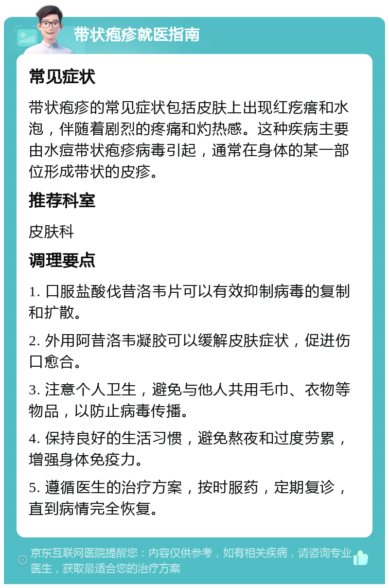 带状疱疹就医指南 常见症状 带状疱疹的常见症状包括皮肤上出现红疙瘩和水泡，伴随着剧烈的疼痛和灼热感。这种疾病主要由水痘带状疱疹病毒引起，通常在身体的某一部位形成带状的皮疹。 推荐科室 皮肤科 调理要点 1. 口服盐酸伐昔洛韦片可以有效抑制病毒的复制和扩散。 2. 外用阿昔洛韦凝胶可以缓解皮肤症状，促进伤口愈合。 3. 注意个人卫生，避免与他人共用毛巾、衣物等物品，以防止病毒传播。 4. 保持良好的生活习惯，避免熬夜和过度劳累，增强身体免疫力。 5. 遵循医生的治疗方案，按时服药，定期复诊，直到病情完全恢复。