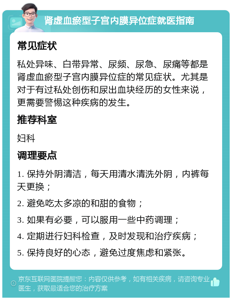 肾虚血瘀型子宫内膜异位症就医指南 常见症状 私处异味、白带异常、尿频、尿急、尿痛等都是肾虚血瘀型子宫内膜异位症的常见症状。尤其是对于有过私处创伤和尿出血块经历的女性来说，更需要警惕这种疾病的发生。 推荐科室 妇科 调理要点 1. 保持外阴清洁，每天用清水清洗外阴，内裤每天更换； 2. 避免吃太多凉的和甜的食物； 3. 如果有必要，可以服用一些中药调理； 4. 定期进行妇科检查，及时发现和治疗疾病； 5. 保持良好的心态，避免过度焦虑和紧张。