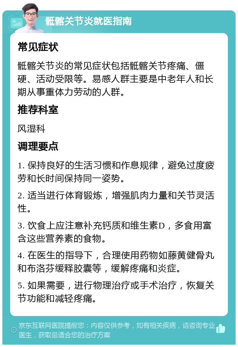 骶髂关节炎就医指南 常见症状 骶髂关节炎的常见症状包括骶髂关节疼痛、僵硬、活动受限等。易感人群主要是中老年人和长期从事重体力劳动的人群。 推荐科室 风湿科 调理要点 1. 保持良好的生活习惯和作息规律，避免过度疲劳和长时间保持同一姿势。 2. 适当进行体育锻炼，增强肌肉力量和关节灵活性。 3. 饮食上应注意补充钙质和维生素D，多食用富含这些营养素的食物。 4. 在医生的指导下，合理使用药物如藤黄健骨丸和布洛芬缓释胶囊等，缓解疼痛和炎症。 5. 如果需要，进行物理治疗或手术治疗，恢复关节功能和减轻疼痛。