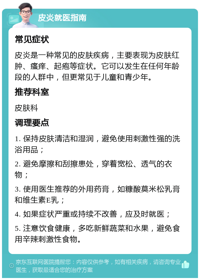 皮炎就医指南 常见症状 皮炎是一种常见的皮肤疾病，主要表现为皮肤红肿、瘙痒、起疱等症状。它可以发生在任何年龄段的人群中，但更常见于儿童和青少年。 推荐科室 皮肤科 调理要点 1. 保持皮肤清洁和湿润，避免使用刺激性强的洗浴用品； 2. 避免摩擦和刮擦患处，穿着宽松、透气的衣物； 3. 使用医生推荐的外用药膏，如糠酸莫米松乳膏和维生素E乳； 4. 如果症状严重或持续不改善，应及时就医； 5. 注意饮食健康，多吃新鲜蔬菜和水果，避免食用辛辣刺激性食物。