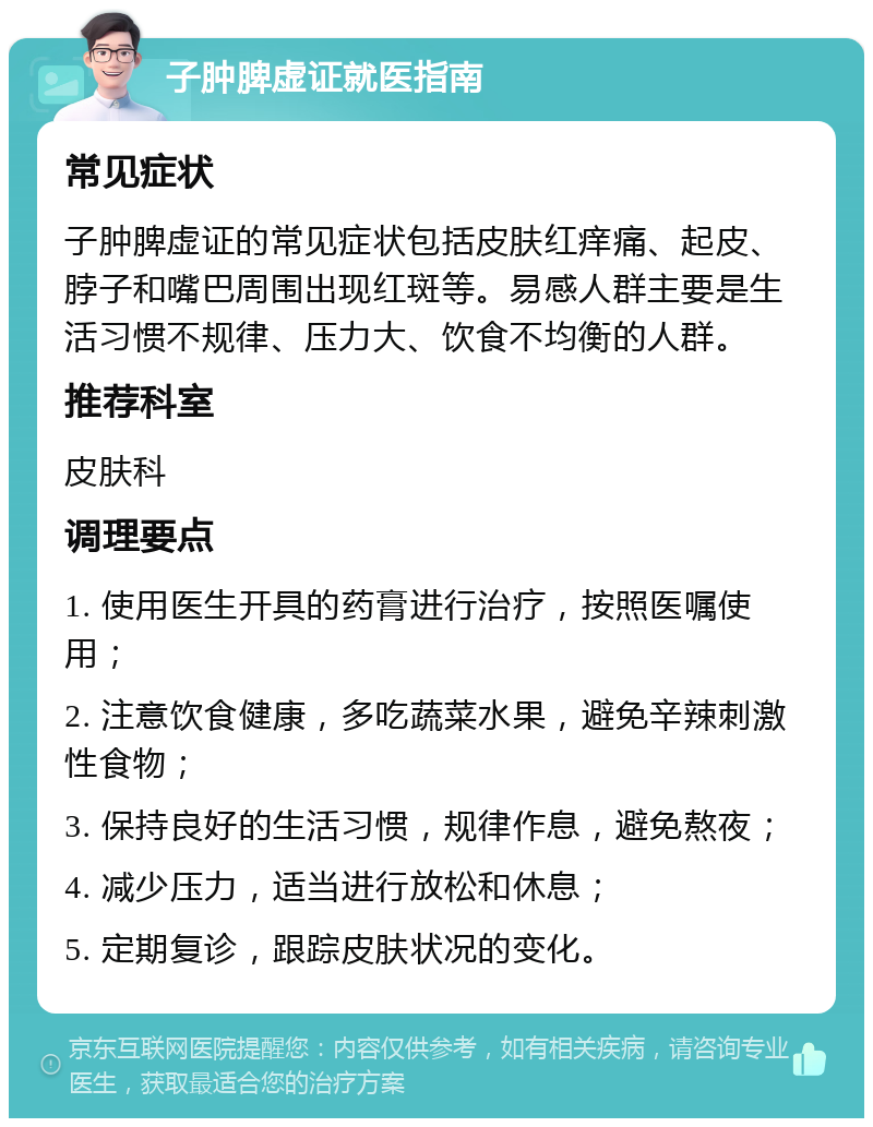 子肿脾虚证就医指南 常见症状 子肿脾虚证的常见症状包括皮肤红痒痛、起皮、脖子和嘴巴周围出现红斑等。易感人群主要是生活习惯不规律、压力大、饮食不均衡的人群。 推荐科室 皮肤科 调理要点 1. 使用医生开具的药膏进行治疗，按照医嘱使用； 2. 注意饮食健康，多吃蔬菜水果，避免辛辣刺激性食物； 3. 保持良好的生活习惯，规律作息，避免熬夜； 4. 减少压力，适当进行放松和休息； 5. 定期复诊，跟踪皮肤状况的变化。