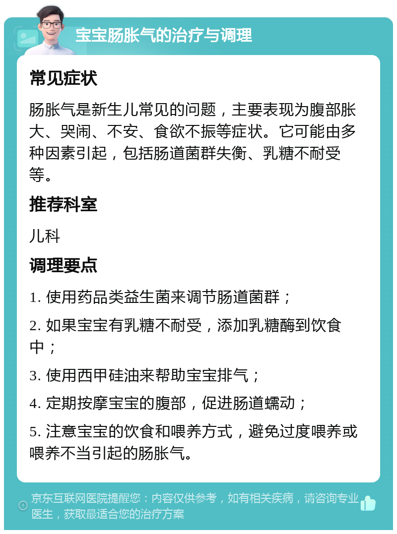 宝宝肠胀气的治疗与调理 常见症状 肠胀气是新生儿常见的问题，主要表现为腹部胀大、哭闹、不安、食欲不振等症状。它可能由多种因素引起，包括肠道菌群失衡、乳糖不耐受等。 推荐科室 儿科 调理要点 1. 使用药品类益生菌来调节肠道菌群； 2. 如果宝宝有乳糖不耐受，添加乳糖酶到饮食中； 3. 使用西甲硅油来帮助宝宝排气； 4. 定期按摩宝宝的腹部，促进肠道蠕动； 5. 注意宝宝的饮食和喂养方式，避免过度喂养或喂养不当引起的肠胀气。