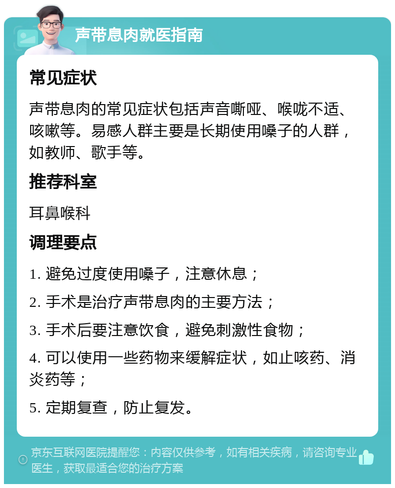 声带息肉就医指南 常见症状 声带息肉的常见症状包括声音嘶哑、喉咙不适、咳嗽等。易感人群主要是长期使用嗓子的人群，如教师、歌手等。 推荐科室 耳鼻喉科 调理要点 1. 避免过度使用嗓子，注意休息； 2. 手术是治疗声带息肉的主要方法； 3. 手术后要注意饮食，避免刺激性食物； 4. 可以使用一些药物来缓解症状，如止咳药、消炎药等； 5. 定期复查，防止复发。