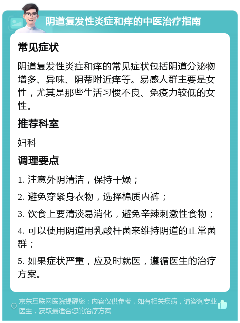 阴道复发性炎症和痒的中医治疗指南 常见症状 阴道复发性炎症和痒的常见症状包括阴道分泌物增多、异味、阴蒂附近痒等。易感人群主要是女性，尤其是那些生活习惯不良、免疫力较低的女性。 推荐科室 妇科 调理要点 1. 注意外阴清洁，保持干燥； 2. 避免穿紧身衣物，选择棉质内裤； 3. 饮食上要清淡易消化，避免辛辣刺激性食物； 4. 可以使用阴道用乳酸杆菌来维持阴道的正常菌群； 5. 如果症状严重，应及时就医，遵循医生的治疗方案。