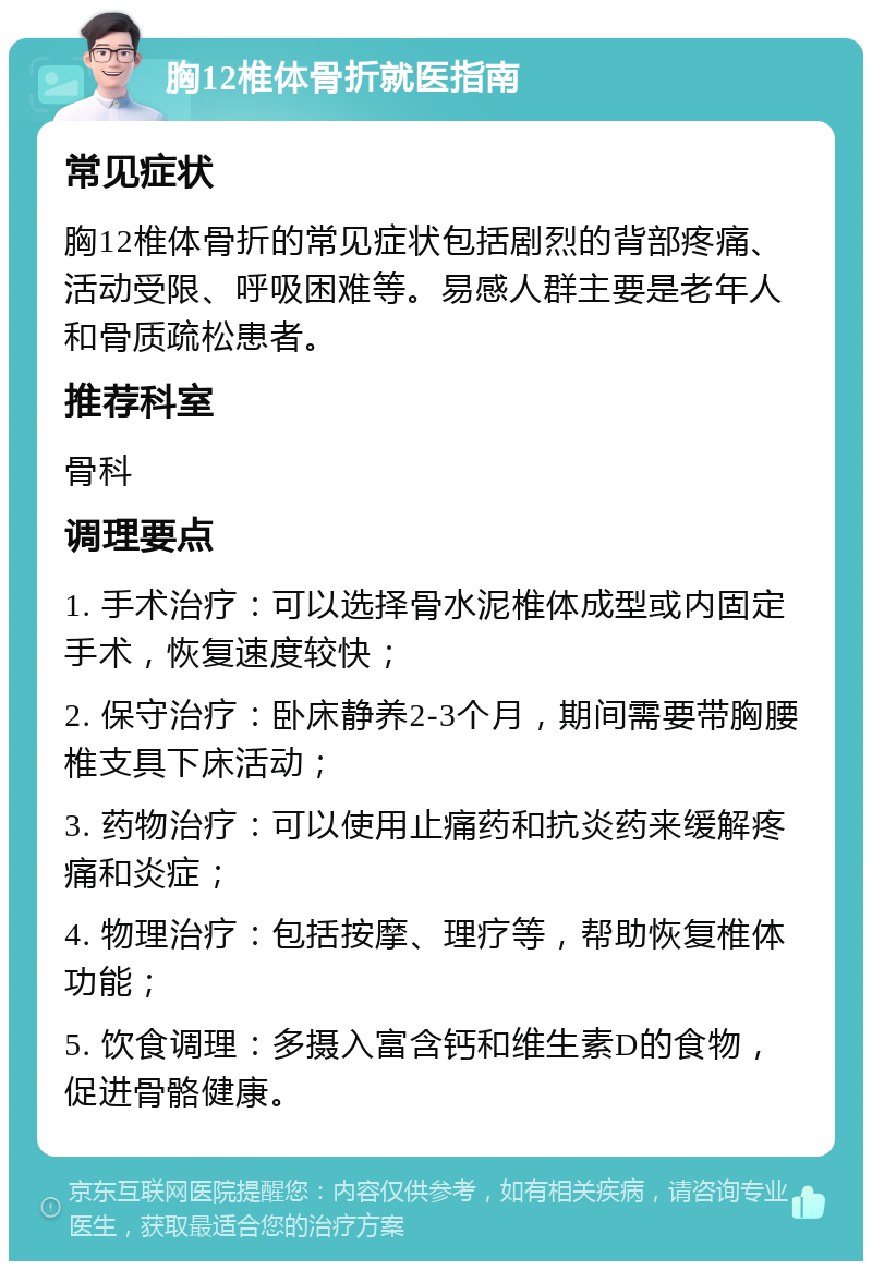 胸12椎体骨折就医指南 常见症状 胸12椎体骨折的常见症状包括剧烈的背部疼痛、活动受限、呼吸困难等。易感人群主要是老年人和骨质疏松患者。 推荐科室 骨科 调理要点 1. 手术治疗：可以选择骨水泥椎体成型或内固定手术，恢复速度较快； 2. 保守治疗：卧床静养2-3个月，期间需要带胸腰椎支具下床活动； 3. 药物治疗：可以使用止痛药和抗炎药来缓解疼痛和炎症； 4. 物理治疗：包括按摩、理疗等，帮助恢复椎体功能； 5. 饮食调理：多摄入富含钙和维生素D的食物，促进骨骼健康。