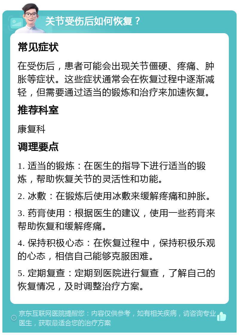 关节受伤后如何恢复？ 常见症状 在受伤后，患者可能会出现关节僵硬、疼痛、肿胀等症状。这些症状通常会在恢复过程中逐渐减轻，但需要通过适当的锻炼和治疗来加速恢复。 推荐科室 康复科 调理要点 1. 适当的锻炼：在医生的指导下进行适当的锻炼，帮助恢复关节的灵活性和功能。 2. 冰敷：在锻炼后使用冰敷来缓解疼痛和肿胀。 3. 药膏使用：根据医生的建议，使用一些药膏来帮助恢复和缓解疼痛。 4. 保持积极心态：在恢复过程中，保持积极乐观的心态，相信自己能够克服困难。 5. 定期复查：定期到医院进行复查，了解自己的恢复情况，及时调整治疗方案。