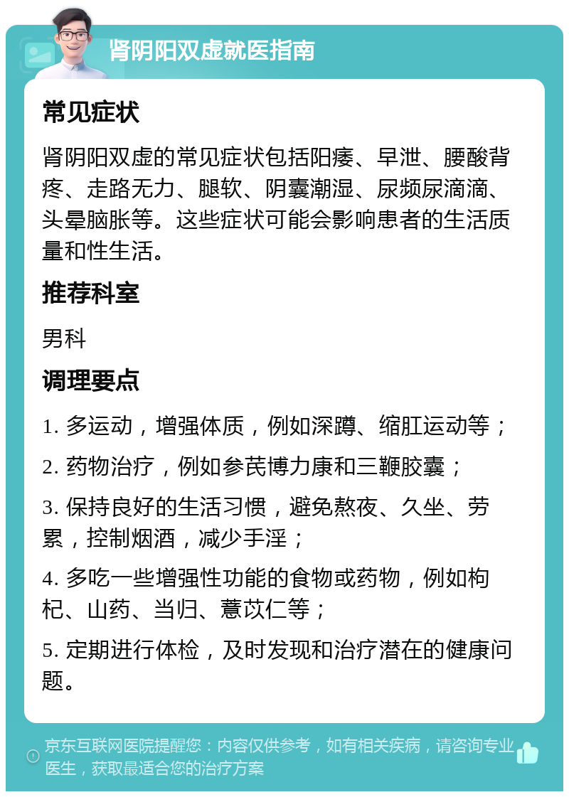 肾阴阳双虚就医指南 常见症状 肾阴阳双虚的常见症状包括阳痿、早泄、腰酸背疼、走路无力、腿软、阴囊潮湿、尿频尿滴滴、头晕脑胀等。这些症状可能会影响患者的生活质量和性生活。 推荐科室 男科 调理要点 1. 多运动，增强体质，例如深蹲、缩肛运动等； 2. 药物治疗，例如参芪博力康和三鞭胶囊； 3. 保持良好的生活习惯，避免熬夜、久坐、劳累，控制烟酒，减少手淫； 4. 多吃一些增强性功能的食物或药物，例如枸杞、山药、当归、薏苡仁等； 5. 定期进行体检，及时发现和治疗潜在的健康问题。