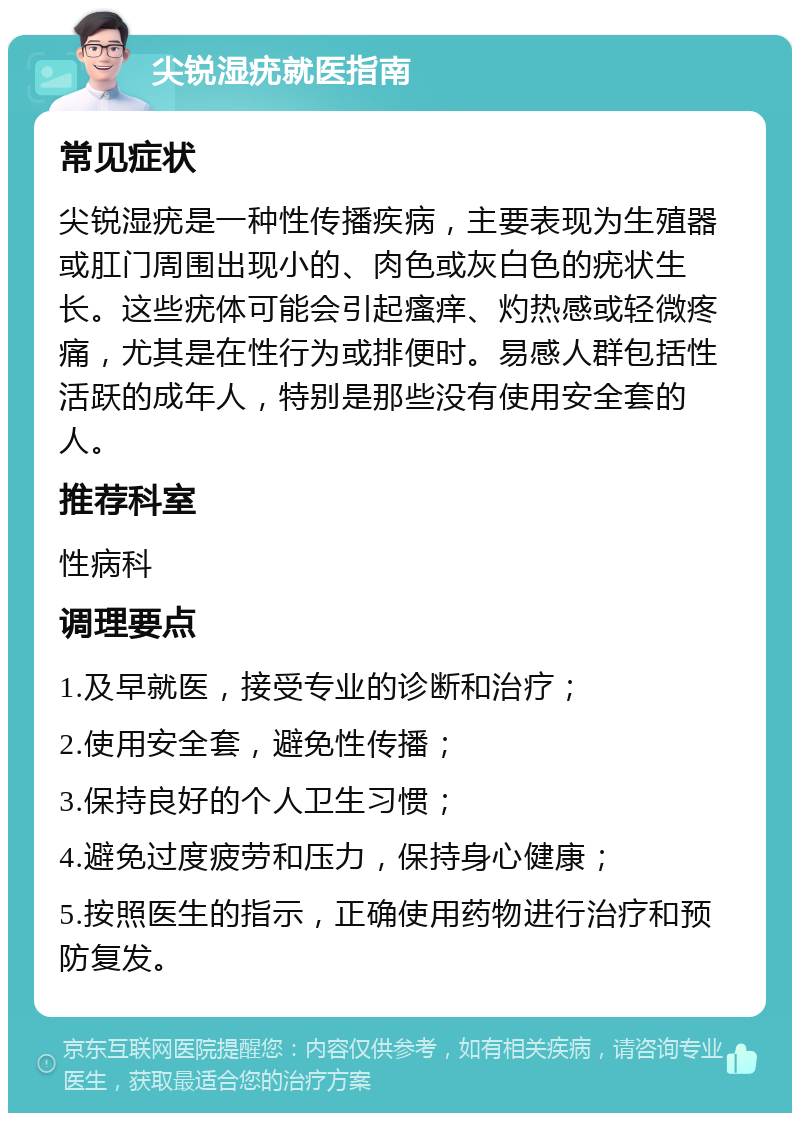 尖锐湿疣就医指南 常见症状 尖锐湿疣是一种性传播疾病，主要表现为生殖器或肛门周围出现小的、肉色或灰白色的疣状生长。这些疣体可能会引起瘙痒、灼热感或轻微疼痛，尤其是在性行为或排便时。易感人群包括性活跃的成年人，特别是那些没有使用安全套的人。 推荐科室 性病科 调理要点 1.及早就医，接受专业的诊断和治疗； 2.使用安全套，避免性传播； 3.保持良好的个人卫生习惯； 4.避免过度疲劳和压力，保持身心健康； 5.按照医生的指示，正确使用药物进行治疗和预防复发。