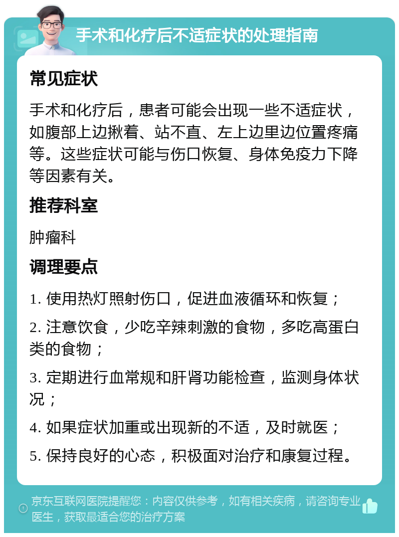 手术和化疗后不适症状的处理指南 常见症状 手术和化疗后，患者可能会出现一些不适症状，如腹部上边揪着、站不直、左上边里边位置疼痛等。这些症状可能与伤口恢复、身体免疫力下降等因素有关。 推荐科室 肿瘤科 调理要点 1. 使用热灯照射伤口，促进血液循环和恢复； 2. 注意饮食，少吃辛辣刺激的食物，多吃高蛋白类的食物； 3. 定期进行血常规和肝肾功能检查，监测身体状况； 4. 如果症状加重或出现新的不适，及时就医； 5. 保持良好的心态，积极面对治疗和康复过程。