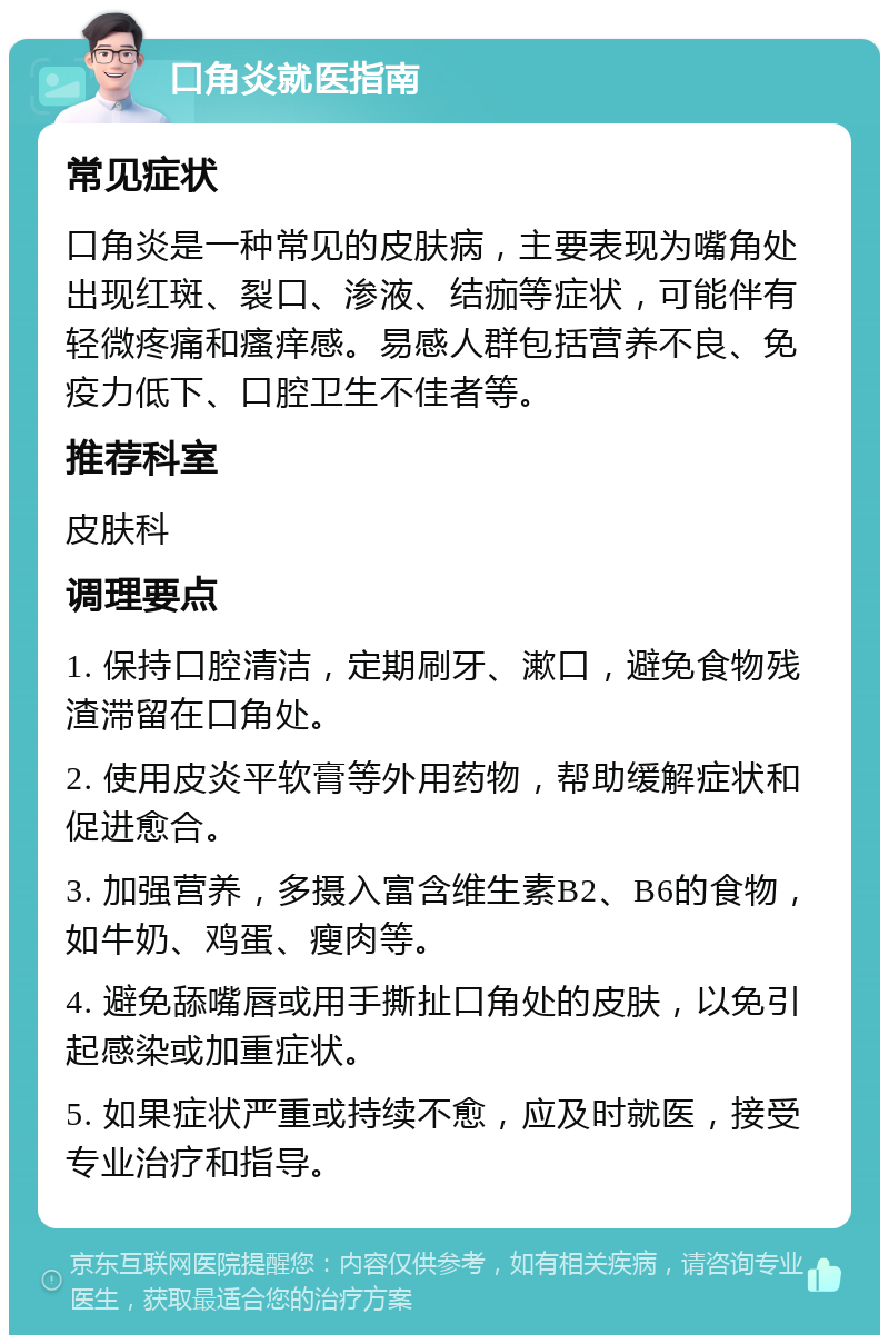 口角炎就医指南 常见症状 口角炎是一种常见的皮肤病，主要表现为嘴角处出现红斑、裂口、渗液、结痂等症状，可能伴有轻微疼痛和瘙痒感。易感人群包括营养不良、免疫力低下、口腔卫生不佳者等。 推荐科室 皮肤科 调理要点 1. 保持口腔清洁，定期刷牙、漱口，避免食物残渣滞留在口角处。 2. 使用皮炎平软膏等外用药物，帮助缓解症状和促进愈合。 3. 加强营养，多摄入富含维生素B2、B6的食物，如牛奶、鸡蛋、瘦肉等。 4. 避免舔嘴唇或用手撕扯口角处的皮肤，以免引起感染或加重症状。 5. 如果症状严重或持续不愈，应及时就医，接受专业治疗和指导。