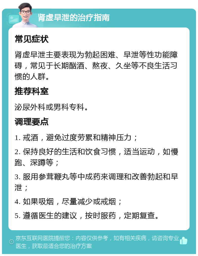 肾虚早泄的治疗指南 常见症状 肾虚早泄主要表现为勃起困难、早泄等性功能障碍，常见于长期酗酒、熬夜、久坐等不良生活习惯的人群。 推荐科室 泌尿外科或男科专科。 调理要点 1. 戒酒，避免过度劳累和精神压力； 2. 保持良好的生活和饮食习惯，适当运动，如慢跑、深蹲等； 3. 服用参茸鞭丸等中成药来调理和改善勃起和早泄； 4. 如果吸烟，尽量减少或戒烟； 5. 遵循医生的建议，按时服药，定期复查。