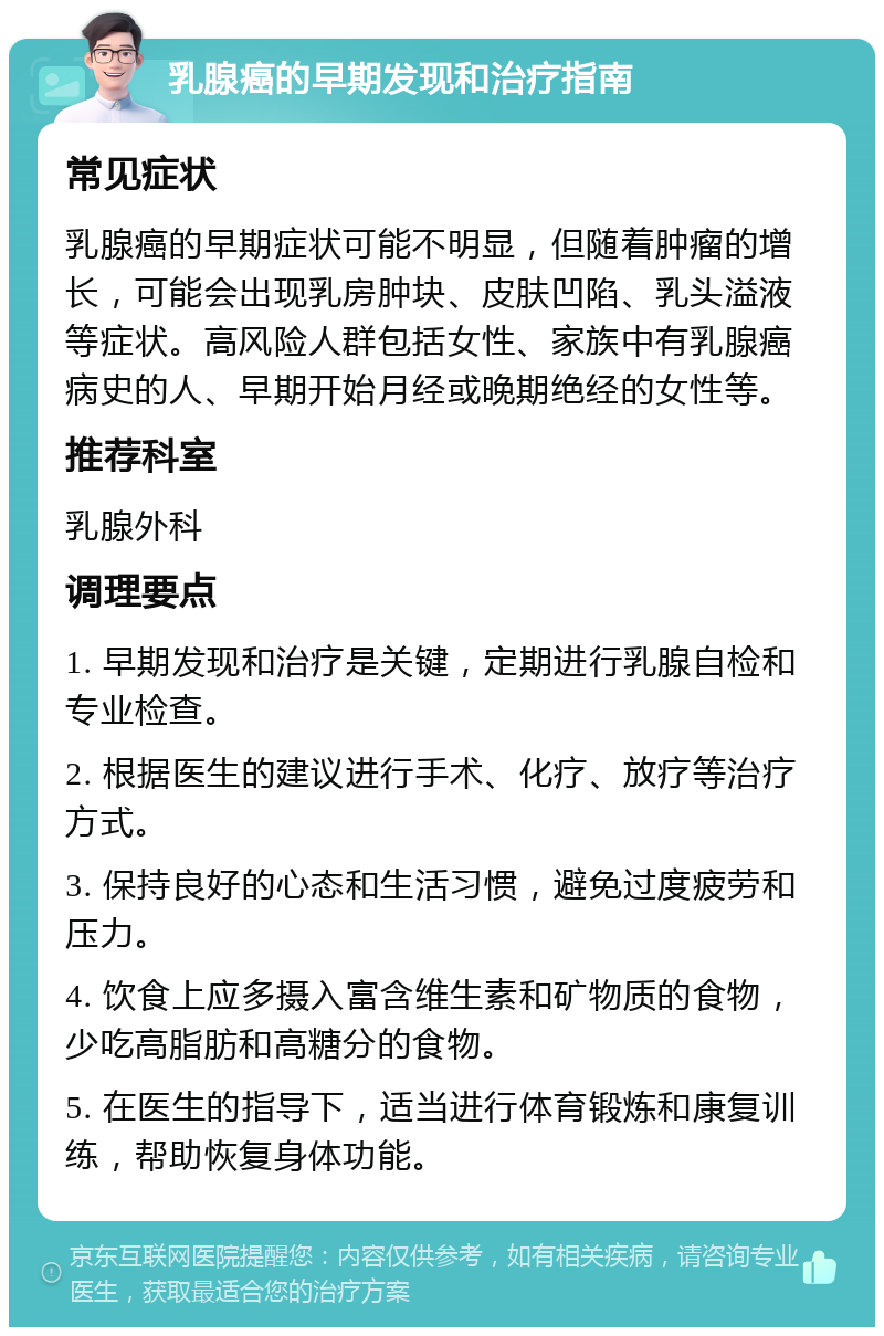 乳腺癌的早期发现和治疗指南 常见症状 乳腺癌的早期症状可能不明显，但随着肿瘤的增长，可能会出现乳房肿块、皮肤凹陷、乳头溢液等症状。高风险人群包括女性、家族中有乳腺癌病史的人、早期开始月经或晚期绝经的女性等。 推荐科室 乳腺外科 调理要点 1. 早期发现和治疗是关键，定期进行乳腺自检和专业检查。 2. 根据医生的建议进行手术、化疗、放疗等治疗方式。 3. 保持良好的心态和生活习惯，避免过度疲劳和压力。 4. 饮食上应多摄入富含维生素和矿物质的食物，少吃高脂肪和高糖分的食物。 5. 在医生的指导下，适当进行体育锻炼和康复训练，帮助恢复身体功能。