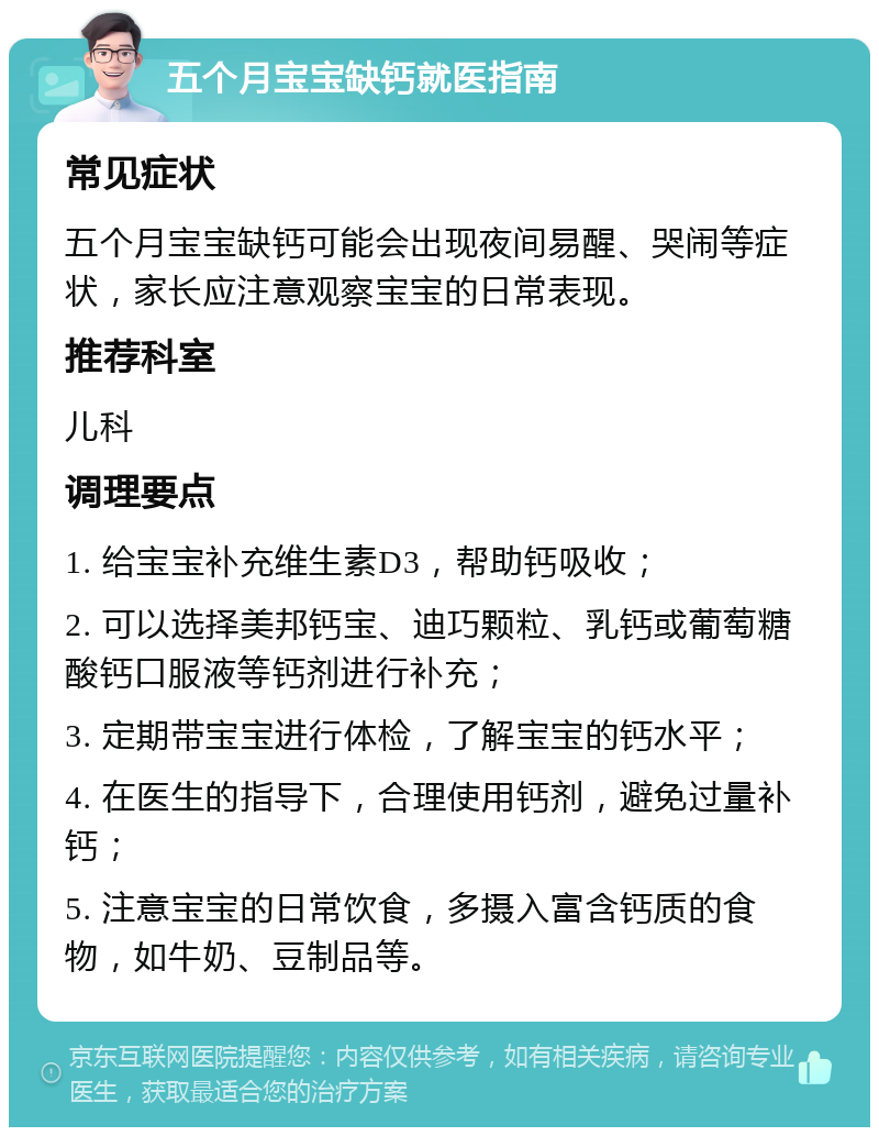 五个月宝宝缺钙就医指南 常见症状 五个月宝宝缺钙可能会出现夜间易醒、哭闹等症状，家长应注意观察宝宝的日常表现。 推荐科室 儿科 调理要点 1. 给宝宝补充维生素D3，帮助钙吸收； 2. 可以选择美邦钙宝、迪巧颗粒、乳钙或葡萄糖酸钙口服液等钙剂进行补充； 3. 定期带宝宝进行体检，了解宝宝的钙水平； 4. 在医生的指导下，合理使用钙剂，避免过量补钙； 5. 注意宝宝的日常饮食，多摄入富含钙质的食物，如牛奶、豆制品等。