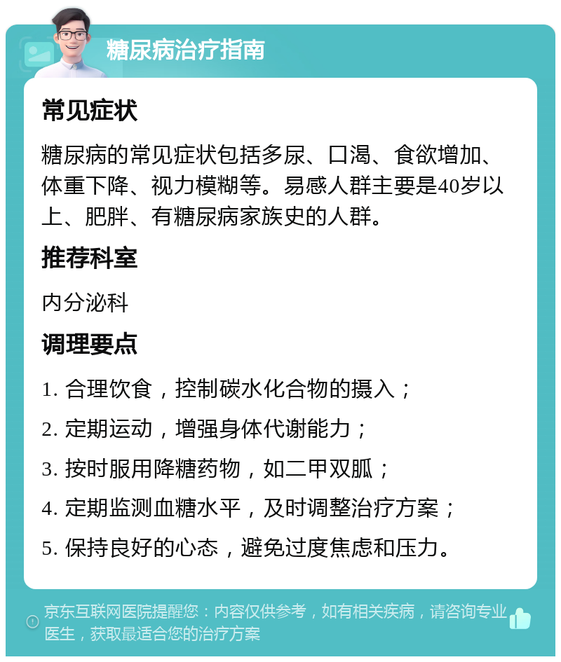 糖尿病治疗指南 常见症状 糖尿病的常见症状包括多尿、口渴、食欲增加、体重下降、视力模糊等。易感人群主要是40岁以上、肥胖、有糖尿病家族史的人群。 推荐科室 内分泌科 调理要点 1. 合理饮食，控制碳水化合物的摄入； 2. 定期运动，增强身体代谢能力； 3. 按时服用降糖药物，如二甲双胍； 4. 定期监测血糖水平，及时调整治疗方案； 5. 保持良好的心态，避免过度焦虑和压力。