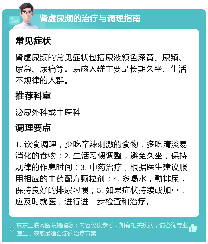 肾虚尿频的治疗与调理指南 常见症状 肾虚尿频的常见症状包括尿液颜色深黄、尿频、尿急、尿痛等。易感人群主要是长期久坐、生活不规律的人群。 推荐科室 泌尿外科或中医科 调理要点 1. 饮食调理，少吃辛辣刺激的食物，多吃清淡易消化的食物；2. 生活习惯调整，避免久坐，保持规律的作息时间；3. 中药治疗，根据医生建议服用相应的中药配方颗粒剂；4. 多喝水，勤排尿，保持良好的排尿习惯；5. 如果症状持续或加重，应及时就医，进行进一步检查和治疗。