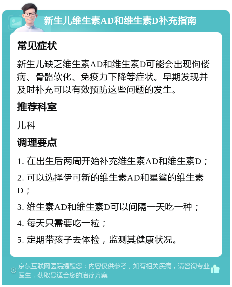 新生儿维生素AD和维生素D补充指南 常见症状 新生儿缺乏维生素AD和维生素D可能会出现佝偻病、骨骼软化、免疫力下降等症状。早期发现并及时补充可以有效预防这些问题的发生。 推荐科室 儿科 调理要点 1. 在出生后两周开始补充维生素AD和维生素D； 2. 可以选择伊可新的维生素AD和星鲨的维生素D； 3. 维生素AD和维生素D可以间隔一天吃一种； 4. 每天只需要吃一粒； 5. 定期带孩子去体检，监测其健康状况。