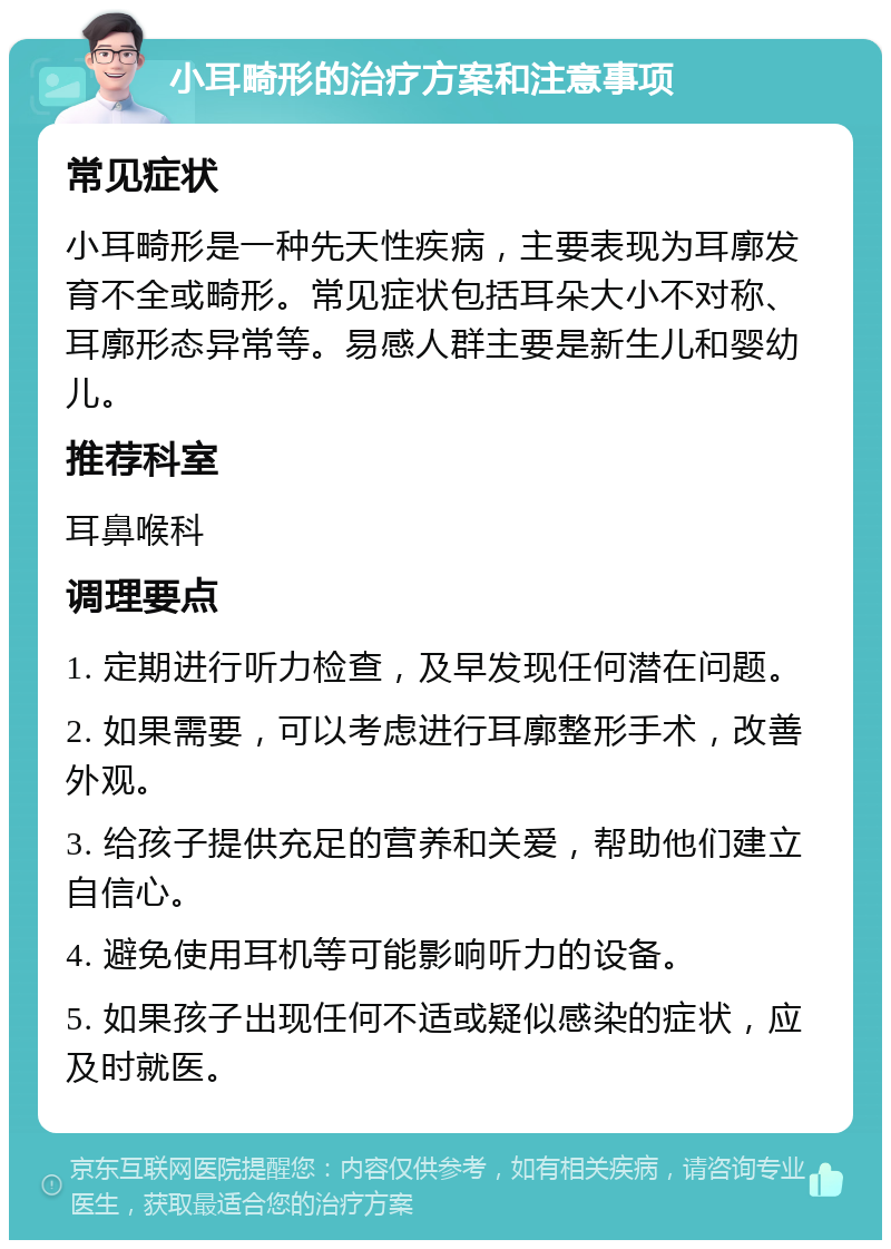 小耳畸形的治疗方案和注意事项 常见症状 小耳畸形是一种先天性疾病，主要表现为耳廓发育不全或畸形。常见症状包括耳朵大小不对称、耳廓形态异常等。易感人群主要是新生儿和婴幼儿。 推荐科室 耳鼻喉科 调理要点 1. 定期进行听力检查，及早发现任何潜在问题。 2. 如果需要，可以考虑进行耳廓整形手术，改善外观。 3. 给孩子提供充足的营养和关爱，帮助他们建立自信心。 4. 避免使用耳机等可能影响听力的设备。 5. 如果孩子出现任何不适或疑似感染的症状，应及时就医。