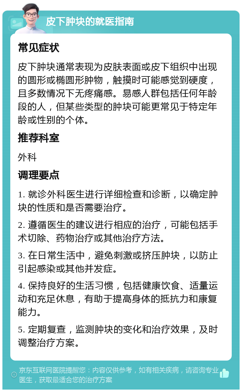 皮下肿块的就医指南 常见症状 皮下肿块通常表现为皮肤表面或皮下组织中出现的圆形或椭圆形肿物，触摸时可能感觉到硬度，且多数情况下无疼痛感。易感人群包括任何年龄段的人，但某些类型的肿块可能更常见于特定年龄或性别的个体。 推荐科室 外科 调理要点 1. 就诊外科医生进行详细检查和诊断，以确定肿块的性质和是否需要治疗。 2. 遵循医生的建议进行相应的治疗，可能包括手术切除、药物治疗或其他治疗方法。 3. 在日常生活中，避免刺激或挤压肿块，以防止引起感染或其他并发症。 4. 保持良好的生活习惯，包括健康饮食、适量运动和充足休息，有助于提高身体的抵抗力和康复能力。 5. 定期复查，监测肿块的变化和治疗效果，及时调整治疗方案。