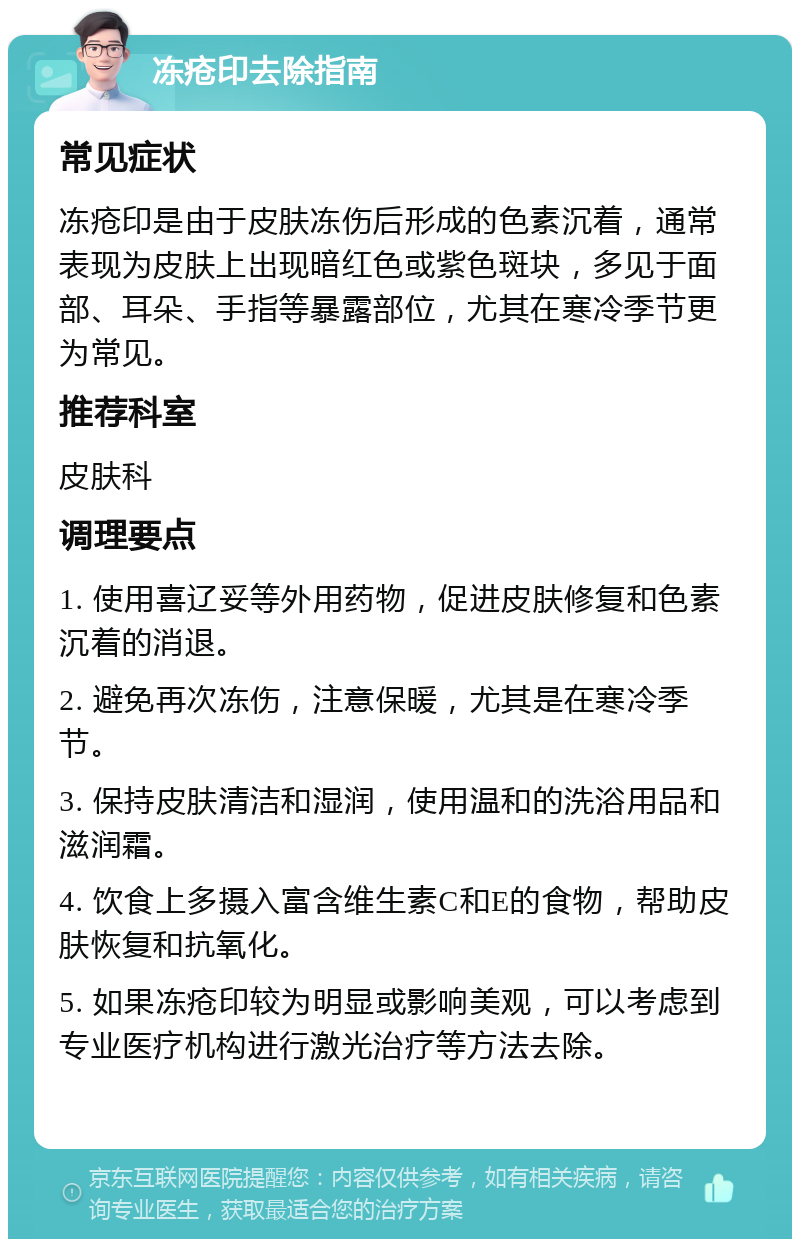 冻疮印去除指南 常见症状 冻疮印是由于皮肤冻伤后形成的色素沉着，通常表现为皮肤上出现暗红色或紫色斑块，多见于面部、耳朵、手指等暴露部位，尤其在寒冷季节更为常见。 推荐科室 皮肤科 调理要点 1. 使用喜辽妥等外用药物，促进皮肤修复和色素沉着的消退。 2. 避免再次冻伤，注意保暖，尤其是在寒冷季节。 3. 保持皮肤清洁和湿润，使用温和的洗浴用品和滋润霜。 4. 饮食上多摄入富含维生素C和E的食物，帮助皮肤恢复和抗氧化。 5. 如果冻疮印较为明显或影响美观，可以考虑到专业医疗机构进行激光治疗等方法去除。