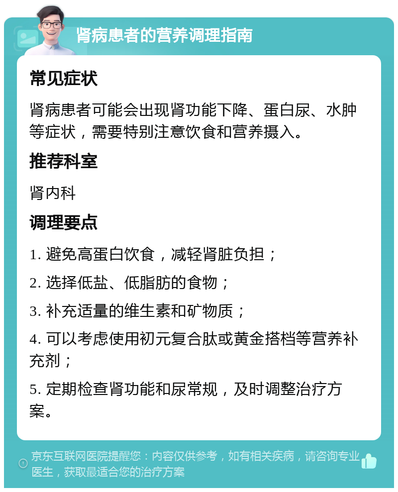 肾病患者的营养调理指南 常见症状 肾病患者可能会出现肾功能下降、蛋白尿、水肿等症状，需要特别注意饮食和营养摄入。 推荐科室 肾内科 调理要点 1. 避免高蛋白饮食，减轻肾脏负担； 2. 选择低盐、低脂肪的食物； 3. 补充适量的维生素和矿物质； 4. 可以考虑使用初元复合肽或黄金搭档等营养补充剂； 5. 定期检查肾功能和尿常规，及时调整治疗方案。