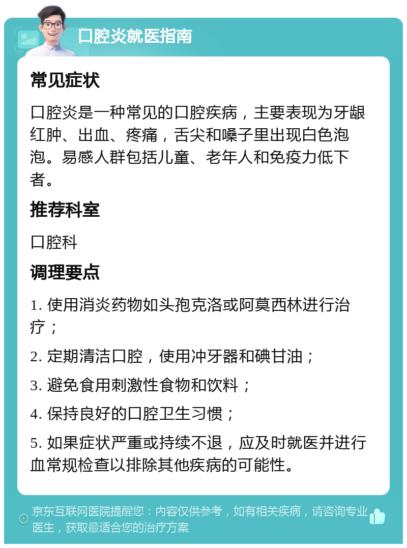 口腔炎就医指南 常见症状 口腔炎是一种常见的口腔疾病，主要表现为牙龈红肿、出血、疼痛，舌尖和嗓子里出现白色泡泡。易感人群包括儿童、老年人和免疫力低下者。 推荐科室 口腔科 调理要点 1. 使用消炎药物如头孢克洛或阿莫西林进行治疗； 2. 定期清洁口腔，使用冲牙器和碘甘油； 3. 避免食用刺激性食物和饮料； 4. 保持良好的口腔卫生习惯； 5. 如果症状严重或持续不退，应及时就医并进行血常规检查以排除其他疾病的可能性。