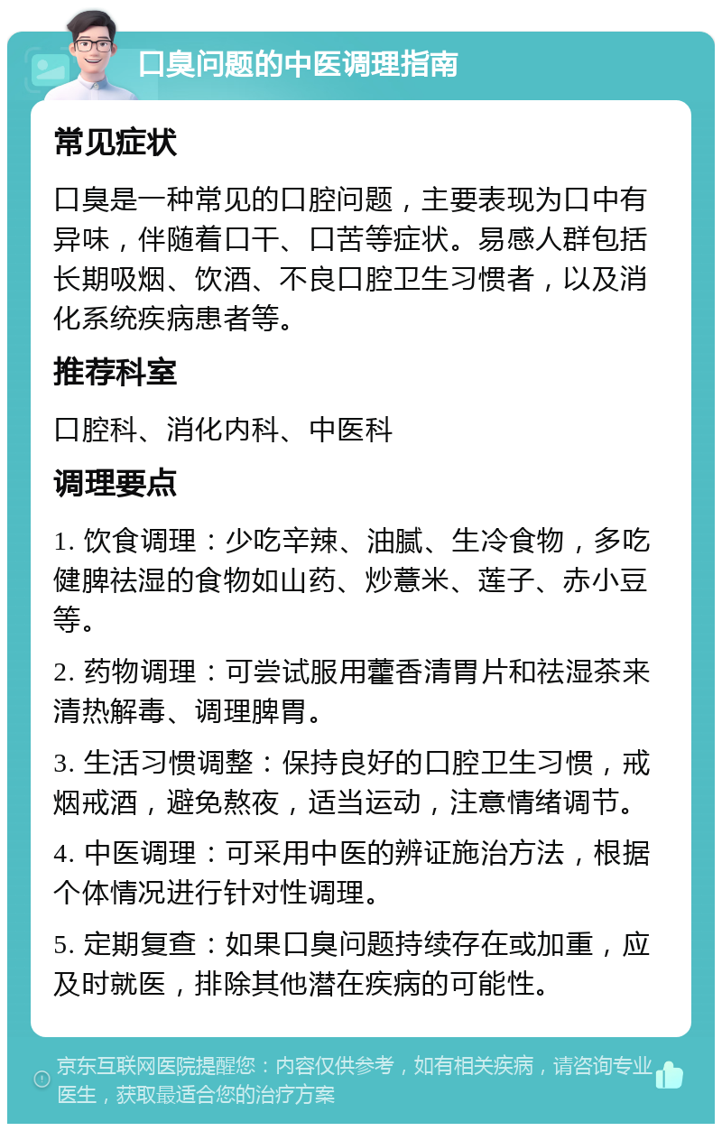 口臭问题的中医调理指南 常见症状 口臭是一种常见的口腔问题，主要表现为口中有异味，伴随着口干、口苦等症状。易感人群包括长期吸烟、饮酒、不良口腔卫生习惯者，以及消化系统疾病患者等。 推荐科室 口腔科、消化内科、中医科 调理要点 1. 饮食调理：少吃辛辣、油腻、生冷食物，多吃健脾祛湿的食物如山药、炒薏米、莲子、赤小豆等。 2. 药物调理：可尝试服用藿香清胃片和祛湿茶来清热解毒、调理脾胃。 3. 生活习惯调整：保持良好的口腔卫生习惯，戒烟戒酒，避免熬夜，适当运动，注意情绪调节。 4. 中医调理：可采用中医的辨证施治方法，根据个体情况进行针对性调理。 5. 定期复查：如果口臭问题持续存在或加重，应及时就医，排除其他潜在疾病的可能性。