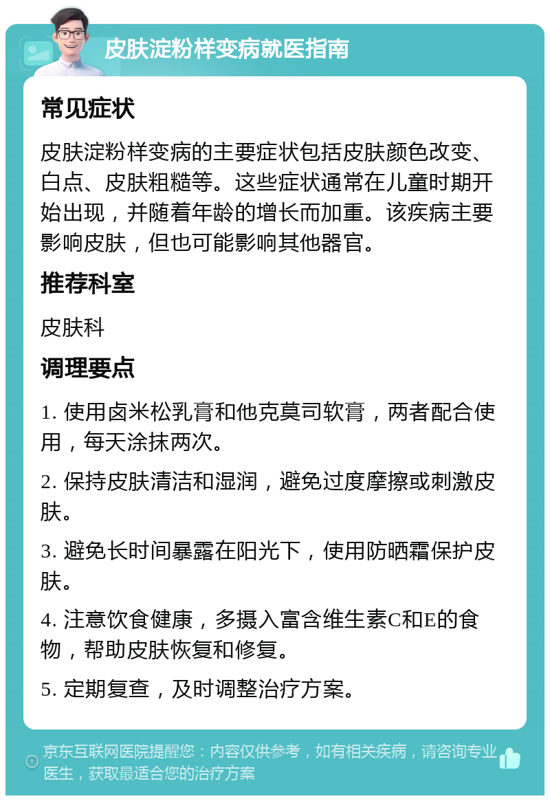 皮肤淀粉样变病就医指南 常见症状 皮肤淀粉样变病的主要症状包括皮肤颜色改变、白点、皮肤粗糙等。这些症状通常在儿童时期开始出现，并随着年龄的增长而加重。该疾病主要影响皮肤，但也可能影响其他器官。 推荐科室 皮肤科 调理要点 1. 使用卤米松乳膏和他克莫司软膏，两者配合使用，每天涂抹两次。 2. 保持皮肤清洁和湿润，避免过度摩擦或刺激皮肤。 3. 避免长时间暴露在阳光下，使用防晒霜保护皮肤。 4. 注意饮食健康，多摄入富含维生素C和E的食物，帮助皮肤恢复和修复。 5. 定期复查，及时调整治疗方案。