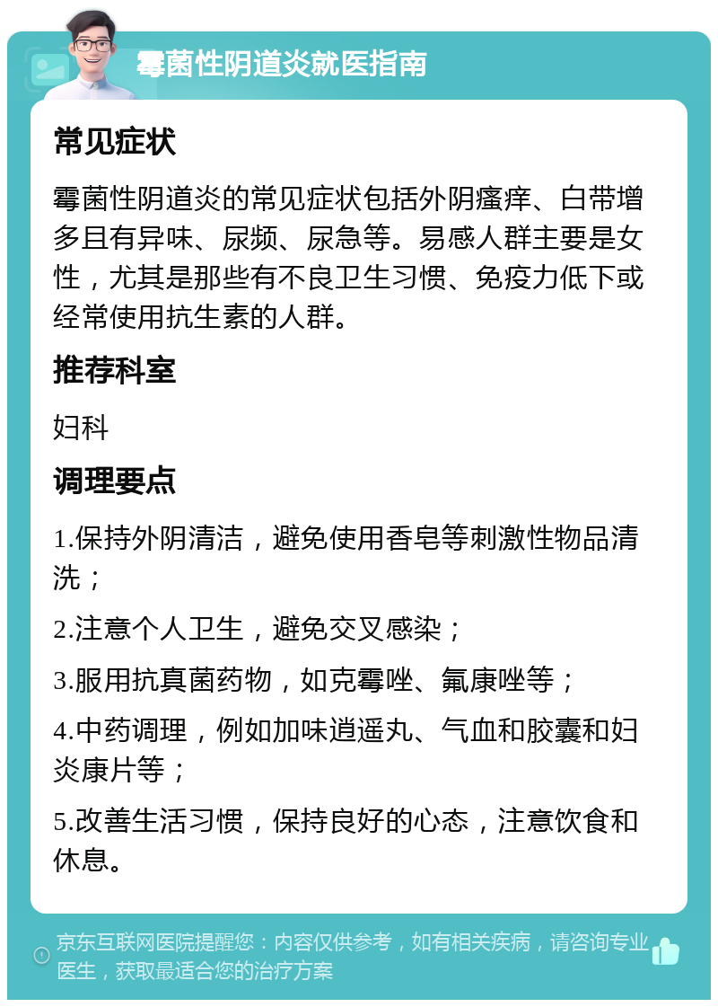 霉菌性阴道炎就医指南 常见症状 霉菌性阴道炎的常见症状包括外阴瘙痒、白带增多且有异味、尿频、尿急等。易感人群主要是女性，尤其是那些有不良卫生习惯、免疫力低下或经常使用抗生素的人群。 推荐科室 妇科 调理要点 1.保持外阴清洁，避免使用香皂等刺激性物品清洗； 2.注意个人卫生，避免交叉感染； 3.服用抗真菌药物，如克霉唑、氟康唑等； 4.中药调理，例如加味逍遥丸、气血和胶囊和妇炎康片等； 5.改善生活习惯，保持良好的心态，注意饮食和休息。